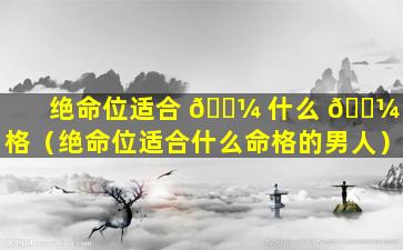 绝命位适合 🐼 什么 🌼 命格（绝命位适合什么命格的男人）